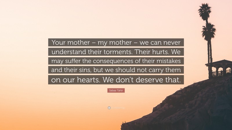 Sabaa Tahir Quote: “Your mother – my mother – we can never understand their torments. Their hurts. We may suffer the consequences of their mistakes and their sins, but we should not carry them on our hearts. We don’t deserve that.”