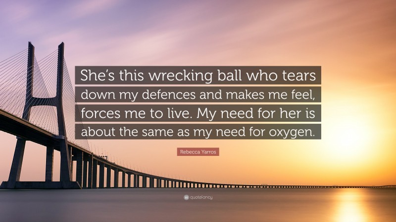 Rebecca Yarros Quote: “She’s this wrecking ball who tears down my defences and makes me feel, forces me to live. My need for her is about the same as my need for oxygen.”