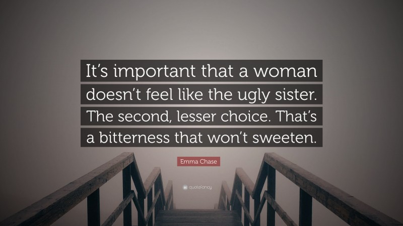 Emma Chase Quote: “It’s important that a woman doesn’t feel like the ugly sister. The second, lesser choice. That’s a bitterness that won’t sweeten.”