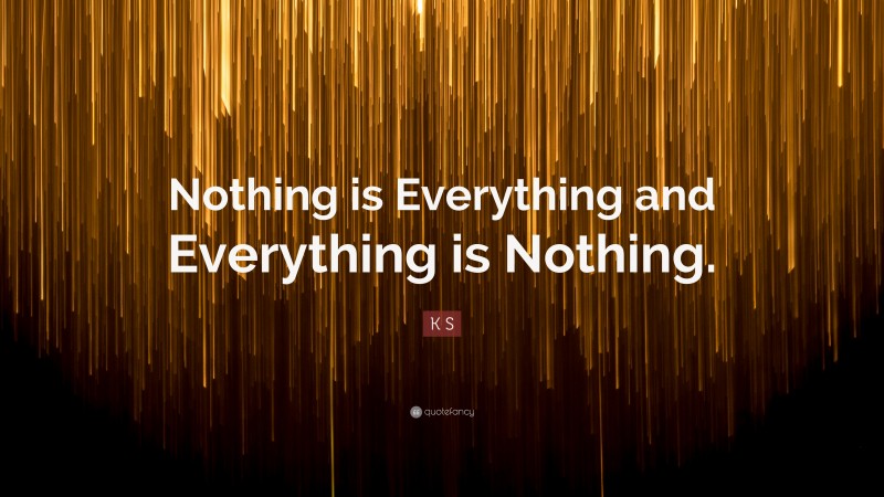 K S Quote: “Nothing is Everything and Everything is Nothing.”
