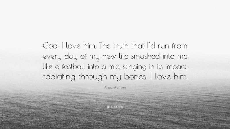 Alessandra Torre Quote: “God, I love him. The truth that I’d run from every day of my new life smashed into me like a fastball into a mitt, stinging in its impact, radiating through my bones. I love him.”