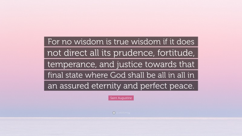 Saint Augustine Quote: “For no wisdom is true wisdom if it does not direct all its prudence, fortitude, temperance, and justice towards that final state where God shall be all in all in an assured eternity and perfect peace.”