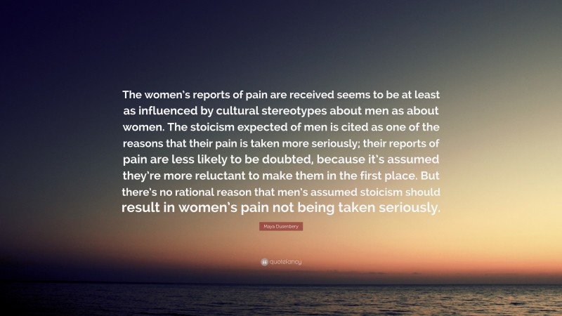 Maya Dusenbery Quote: “The women’s reports of pain are received seems to be at least as influenced by cultural stereotypes about men as about women. The stoicism expected of men is cited as one of the reasons that their pain is taken more seriously; their reports of pain are less likely to be doubted, because it’s assumed they’re more reluctant to make them in the first place. But there’s no rational reason that men’s assumed stoicism should result in women’s pain not being taken seriously.”