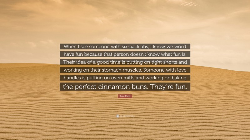 Tom Papa Quote: “When I see someone with six-pack abs, I know we won’t have fun because that person doesn’t know what fun is. Their idea of a good time is putting on tight shorts and working on their stomach muscles. Someone with love handles is putting on oven mitts and working on baking the perfect cinnamon buns. They’re fun.”