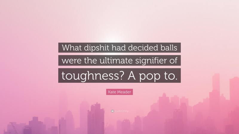 Kate Meader Quote: “What dipshit had decided balls were the ultimate signifier of toughness? A pop to.”