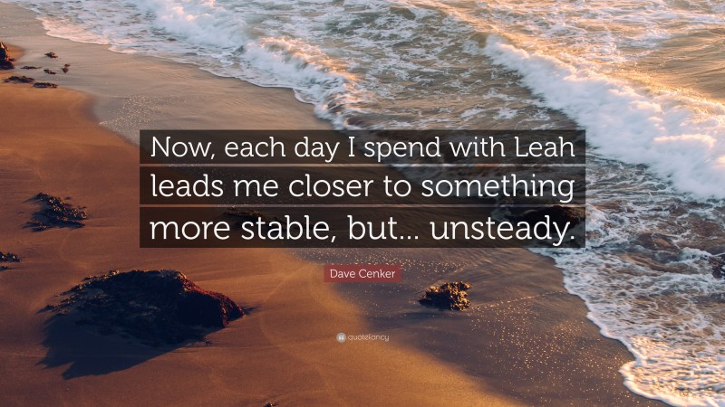 Dave Cenker Quote: “Now, each day I spend with Leah leads me closer to something more stable, but... unsteady.”