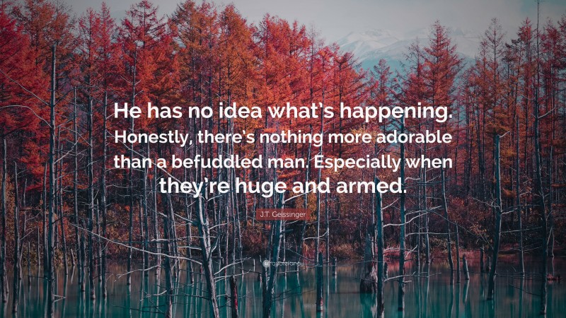 J.T. Geissinger Quote: “He has no idea what’s happening. Honestly, there’s nothing more adorable than a befuddled man. Especially when they’re huge and armed.”