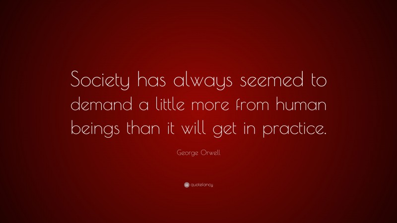 George Orwell Quote: “Society has always seemed to demand a little more from human beings than it will get in practice.”