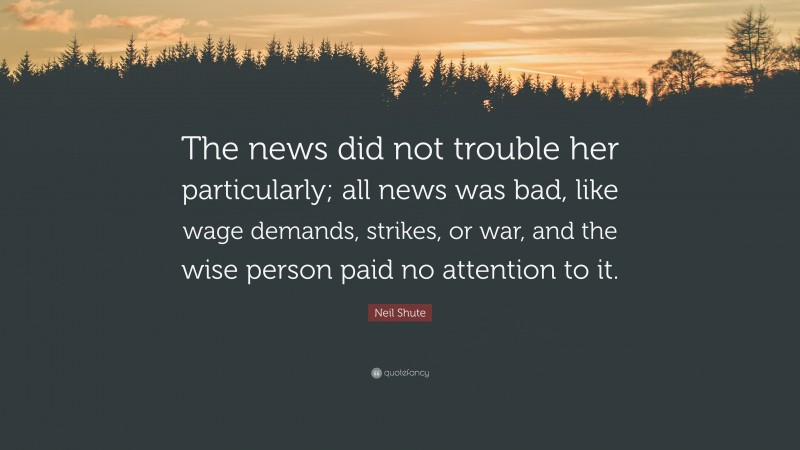 Neil Shute Quote: “The news did not trouble her particularly; all news was bad, like wage demands, strikes, or war, and the wise person paid no attention to it.”