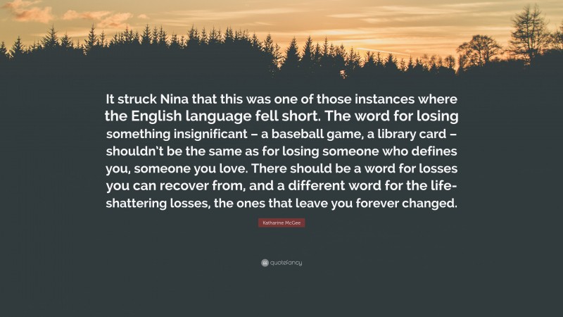 Katharine McGee Quote: “It struck Nina that this was one of those instances where the English language fell short. The word for losing something insignificant – a baseball game, a library card – shouldn’t be the same as for losing someone who defines you, someone you love. There should be a word for losses you can recover from, and a different word for the life-shattering losses, the ones that leave you forever changed.”