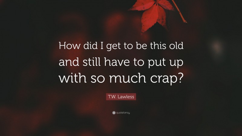 T.W. Lawless Quote: “How did I get to be this old and still have to put up with so much crap?”