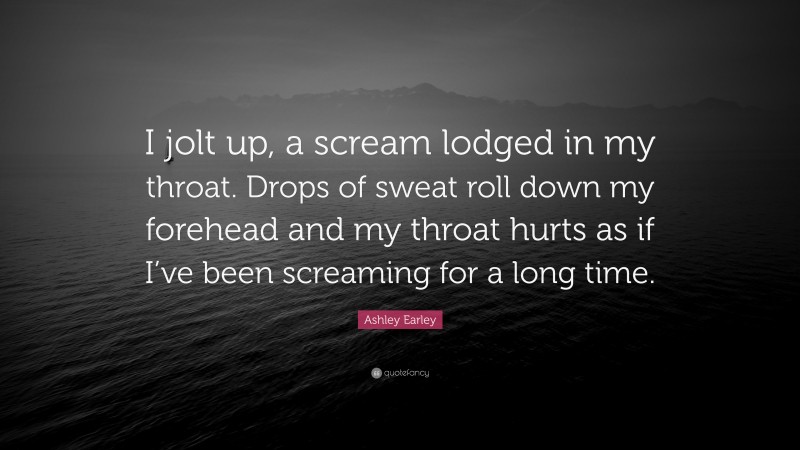 Ashley Earley Quote: “I jolt up, a scream lodged in my throat. Drops of sweat roll down my forehead and my throat hurts as if I’ve been screaming for a long time.”