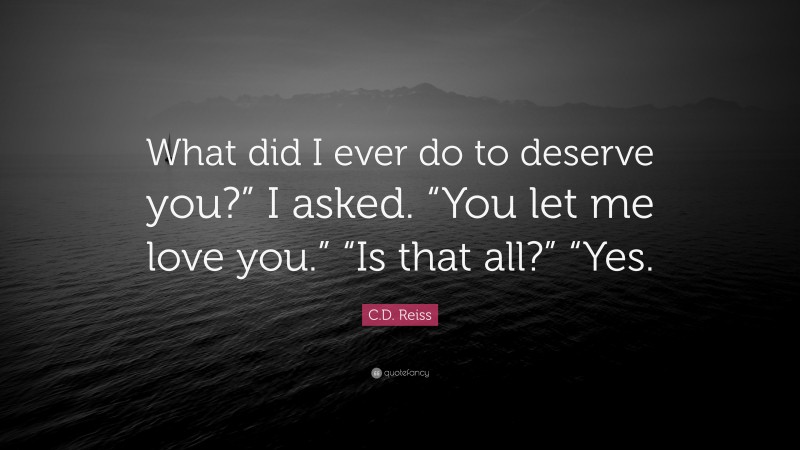 C.D. Reiss Quote: “What did I ever do to deserve you?” I asked. “You let me love you.” “Is that all?” “Yes.”