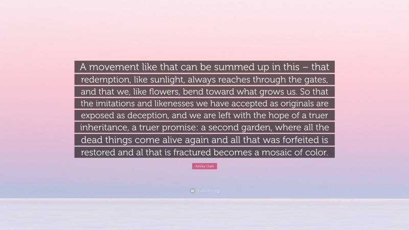 Ashley Clark Quote: “A movement like that can be summed up in this – that redemption, like sunlight, always reaches through the gates, and that we, like flowers, bend toward what grows us. So that the imitations and likenesses we have accepted as originals are exposed as deception, and we are left with the hope of a truer inheritance, a truer promise: a second garden, where all the dead things come alive again and all that was forfeited is restored and al that is fractured becomes a mosaic of color.”