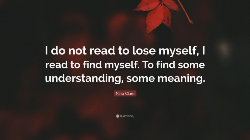 Nina Clare Quote: “I do not read to lose myself, I read to find myself. To find some understanding, some meaning.”