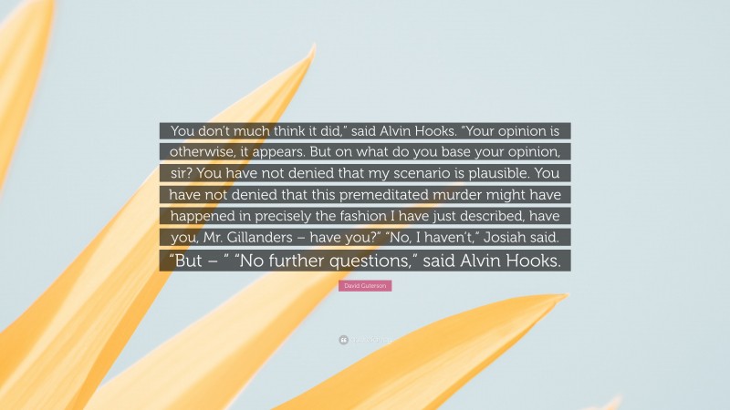 David Guterson Quote: “You don’t much think it did,” said Alvin Hooks. “Your opinion is otherwise, it appears. But on what do you base your opinion, sir? You have not denied that my scenario is plausible. You have not denied that this premeditated murder might have happened in precisely the fashion I have just described, have you, Mr. Gillanders – have you?” “No, I haven’t,” Josiah said. “But – ” “No further questions,” said Alvin Hooks.”