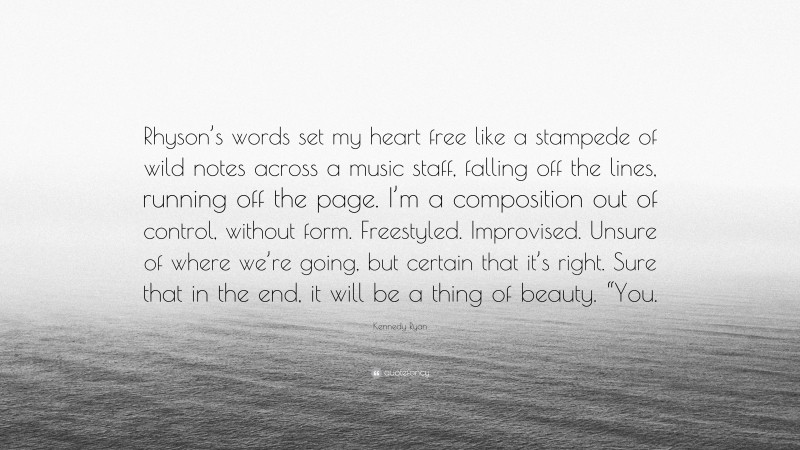 Kennedy Ryan Quote: “Rhyson’s words set my heart free like a stampede of wild notes across a music staff, falling off the lines, running off the page. I’m a composition out of control, without form. Freestyled. Improvised. Unsure of where we’re going, but certain that it’s right. Sure that in the end, it will be a thing of beauty. “You.”