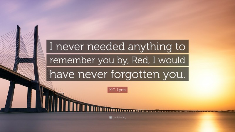 K.C. Lynn Quote: “I never needed anything to remember you by, Red, I would have never forgotten you.”