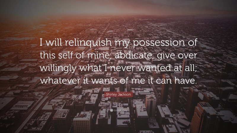 Shirley Jackson Quote: “I will relinquish my possession of this self of mine, abdicate, give over willingly what I never wanted at all; whatever it wants of me it can have.”