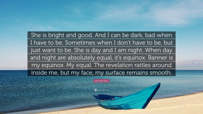 Kennedy Ryan Quote: “She is bright and good. And I can be dark, bad when I have to be. Sometimes when I don’t have to be, but just want to be. She is day and I am night. When day and night are absolutely equal, it’s equinox. Banner is my equinox. My equal. The revelation rattles around inside me, but my face, my surface remains smooth.”