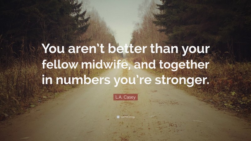 L.A. Casey Quote: “You aren’t better than your fellow midwife, and together in numbers you’re stronger.”