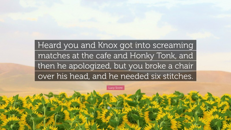 Lucy Score Quote: “Heard you and Knox got into screaming matches at the cafe and Honky Tonk, and then he apologized, but you broke a chair over his head, and he needed six stitches.”