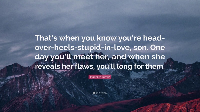 Matthew Turner Quote: “That’s when you know you’re head-over-heels-stupid-in-love, son. One day you’ll meet her, and when she reveals her flaws, you’ll long for them.”