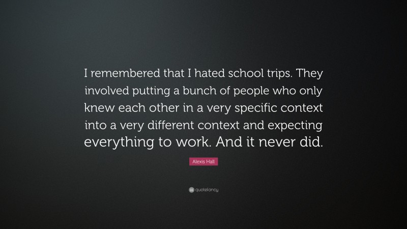 Alexis Hall Quote: “I remembered that I hated school trips. They involved putting a bunch of people who only knew each other in a very specific context into a very different context and expecting everything to work. And it never did.”