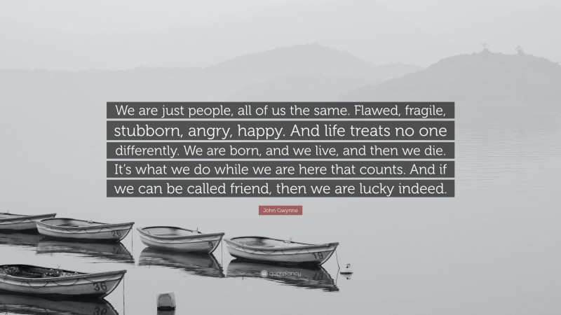 John Gwynne Quote: “We are just people, all of us the same. Flawed, fragile, stubborn, angry, happy. And life treats no one differently. We are born, and we live, and then we die. It’s what we do while we are here that counts. And if we can be called friend, then we are lucky indeed.”