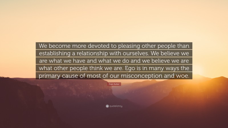 Evan Sutter Quote: “We become more devoted to pleasing other people than establishing a relationship with ourselves. We believe we are what we have and what we do and we believe we are what other people think we are. Ego is in many ways the primary cause of most of our misconception and woe.”