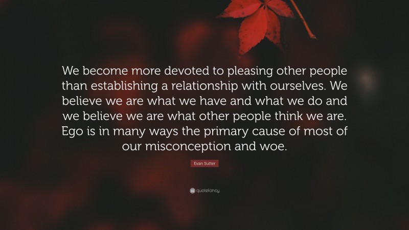 Evan Sutter Quote: “We become more devoted to pleasing other people than establishing a relationship with ourselves. We believe we are what we have and what we do and we believe we are what other people think we are. Ego is in many ways the primary cause of most of our misconception and woe.”