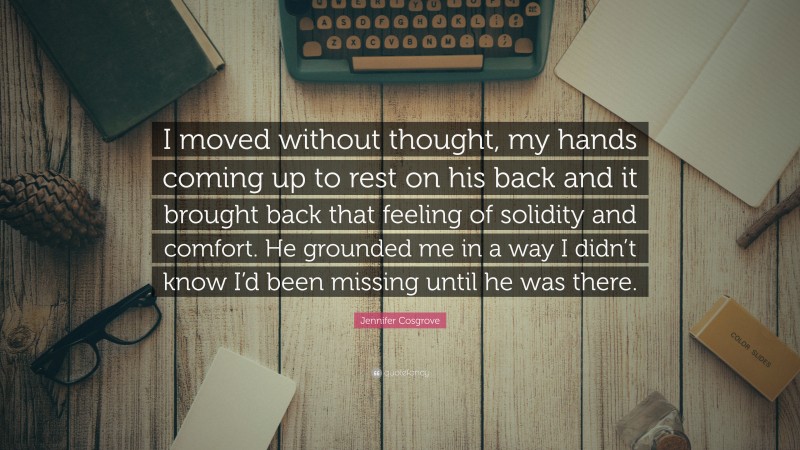 Jennifer Cosgrove Quote: “I moved without thought, my hands coming up to rest on his back and it brought back that feeling of solidity and comfort. He grounded me in a way I didn’t know I’d been missing until he was there.”