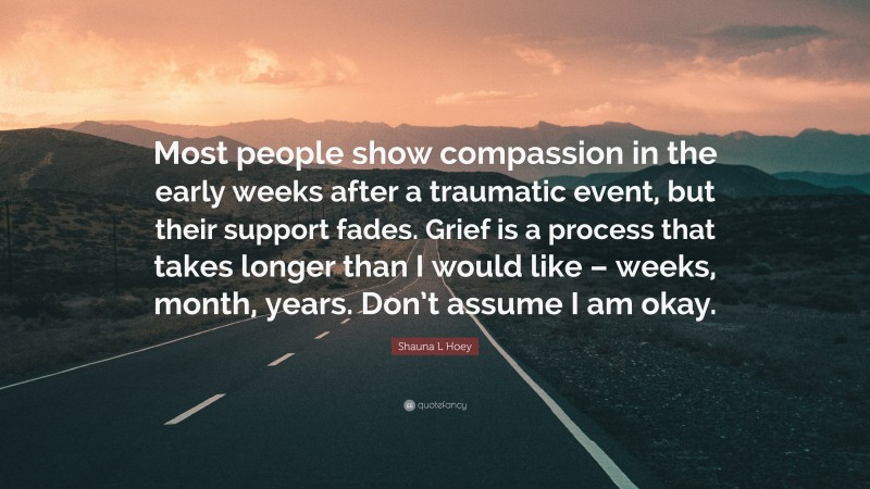 Shauna L Hoey Quote: “Most people show compassion in the early weeks after a traumatic event, but their support fades. Grief is a process that takes longer than I would like – weeks, month, years. Don’t assume I am okay.”