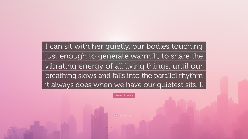 Steven Rowley Quote: “I can sit with her quietly, our bodies touching just enough to generate warmth, to share the vibrating energy of all living things, until our breathing slows and falls into the parallel rhythm it always does when we have our quietest sits. I.”