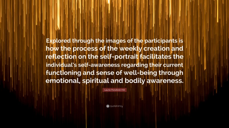 Laurie Ponsford-Hill Quote: “Explored through the images of the participants is how the process of the weekly creation and reflection on the self-portrait facilitates the individual’s self-awareness regarding their current functioning and sense of well-being through emotional, spiritual and bodily awareness.”