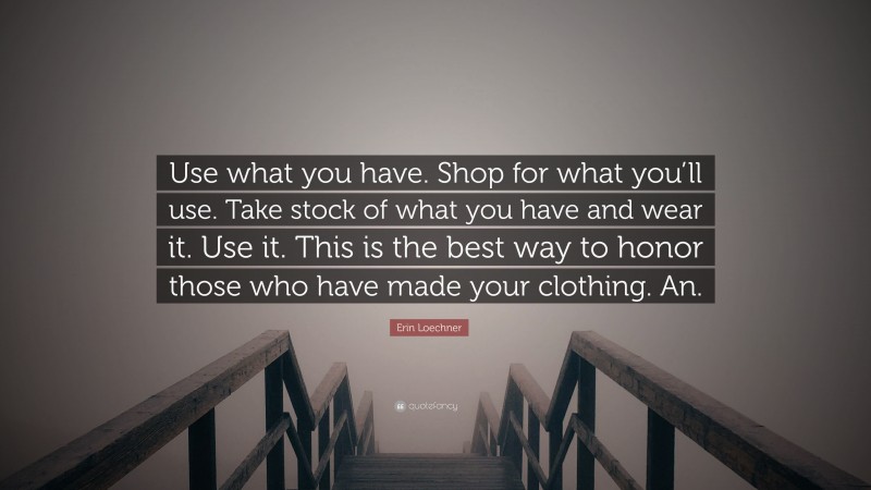 Erin Loechner Quote: “Use what you have. Shop for what you’ll use. Take stock of what you have and wear it. Use it. This is the best way to honor those who have made your clothing. An.”