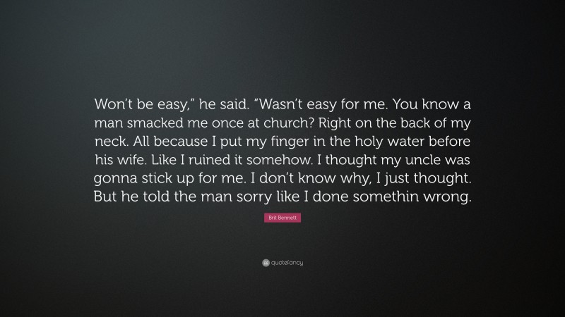 Brit Bennett Quote: “Won’t be easy,” he said. “Wasn’t easy for me. You know a man smacked me once at church? Right on the back of my neck. All because I put my finger in the holy water before his wife. Like I ruined it somehow. I thought my uncle was gonna stick up for me. I don’t know why, I just thought. But he told the man sorry like I done somethin wrong.”