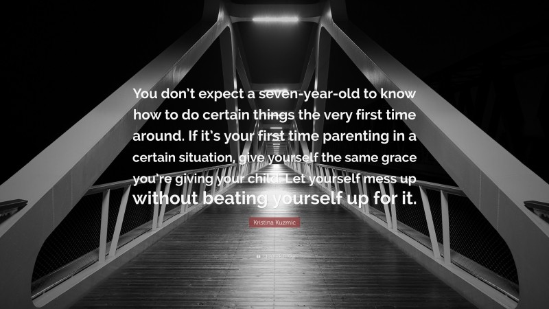 Kristina Kuzmic Quote: “You don’t expect a seven-year-old to know how to do certain things the very first time around. If it’s your first time parenting in a certain situation, give yourself the same grace you’re giving your child. Let yourself mess up without beating yourself up for it.”