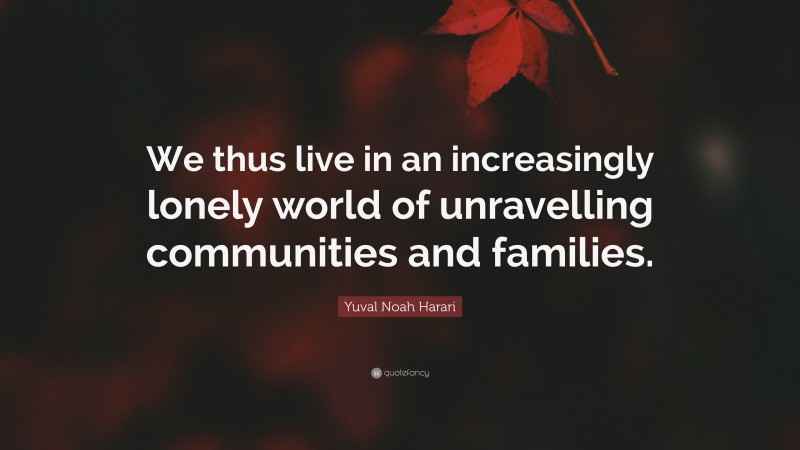 Yuval Noah Harari Quote: “We thus live in an increasingly lonely world of unravelling communities and families.”