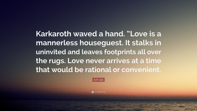 A.H. Lee Quote: “Karkaroth waved a hand. “Love is a mannerless houseguest. It stalks in uninvited and leaves footprints all over the rugs. Love never arrives at a time that would be rational or convenient.”