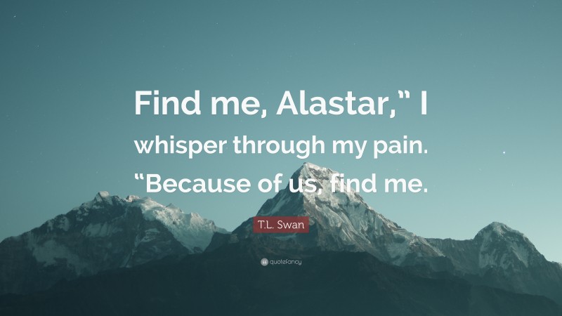 T.L. Swan Quote: “Find me, Alastar,” I whisper through my pain. “Because of us, find me.”