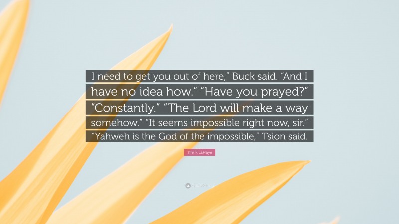 Tim F. LaHaye Quote: “I need to get you out of here,” Buck said. “And I have no idea how.” “Have you prayed?” “Constantly.” “The Lord will make a way somehow.” “It seems impossible right now, sir.” “Yahweh is the God of the impossible,” Tsion said.”