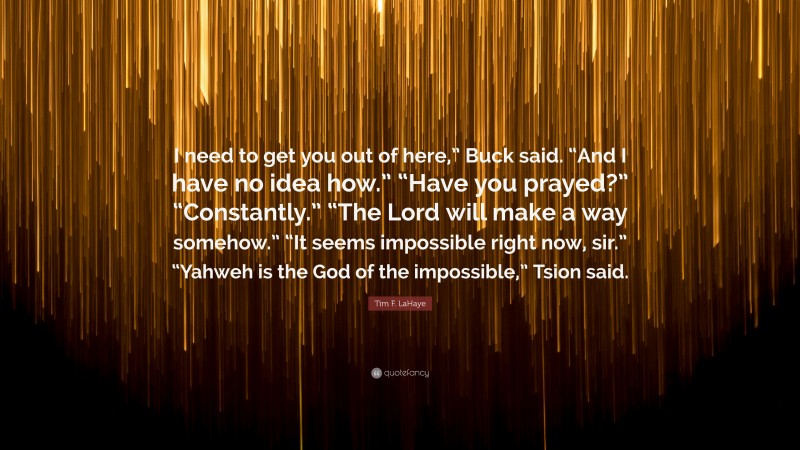 Tim F. LaHaye Quote: “I need to get you out of here,” Buck said. “And I have no idea how.” “Have you prayed?” “Constantly.” “The Lord will make a way somehow.” “It seems impossible right now, sir.” “Yahweh is the God of the impossible,” Tsion said.”