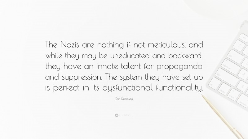 Eoin Dempsey Quote: “The Nazis are nothing if not meticulous, and while they may be uneducated and backward, they have an innate talent for propaganda and suppression. The system they have set up is perfect in its dysfunctional functionality.”