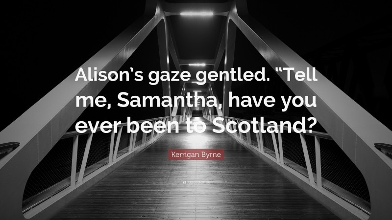 Kerrigan Byrne Quote: “Alison’s gaze gentled. “Tell me, Samantha, have you ever been to Scotland?”