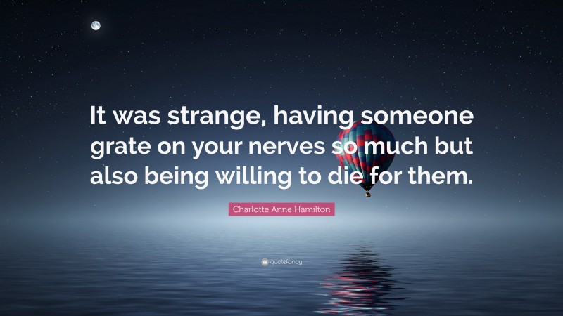 Charlotte Anne Hamilton Quote: “It was strange, having someone grate on your nerves so much but also being willing to die for them.”