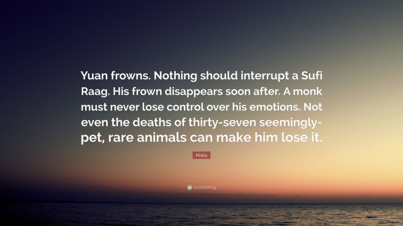 Misba Quote: “Yuan frowns. Nothing should interrupt a Sufi Raag. His frown disappears soon after. A monk must never lose control over his emotions. Not even the deaths of thirty-seven seemingly-pet, rare animals can make him lose it.”