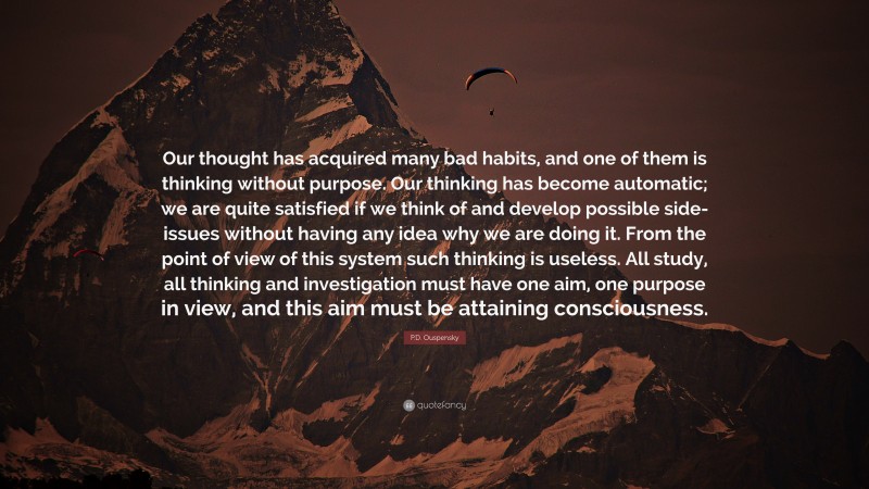 P.D. Ouspensky Quote: “Our thought has acquired many bad habits, and one of them is thinking without purpose. Our thinking has become automatic; we are quite satisfied if we think of and develop possible side-issues without having any idea why we are doing it. From the point of view of this system such thinking is useless. All study, all thinking and investigation must have one aim, one purpose in view, and this aim must be attaining consciousness.”