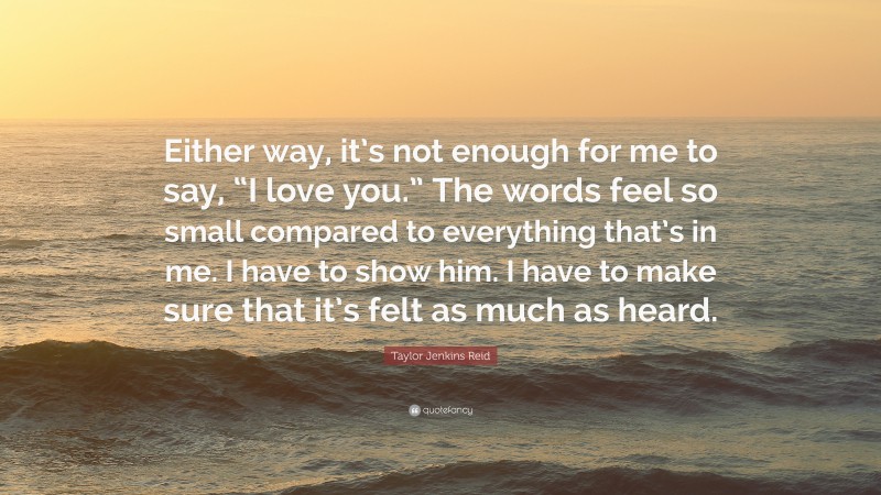 Taylor Jenkins Reid Quote: “Either way, it’s not enough for me to say, “I love you.” The words feel so small compared to everything that’s in me. I have to show him. I have to make sure that it’s felt as much as heard.”