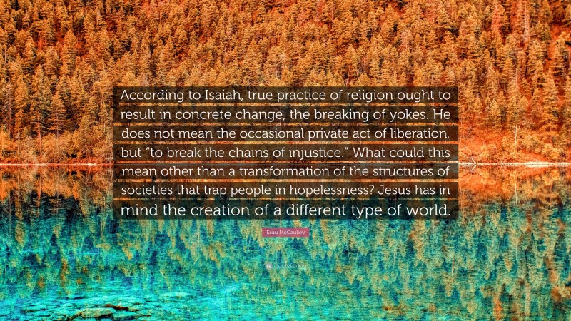 Esau McCaulley Quote: “According to Isaiah, true practice of religion ought to result in concrete change, the breaking of yokes. He does not mean the occasional private act of liberation, but “to break the chains of injustice.” What could this mean other than a transformation of the structures of societies that trap people in hopelessness? Jesus has in mind the creation of a different type of world.”